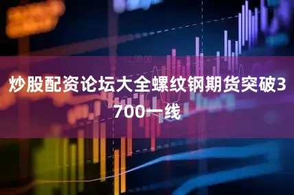炒股配资论坛大全螺纹钢期货突破3700一线