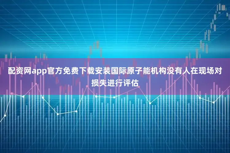 配资网app官方免费下载安装国际原子能机构没有人在现场对损失进行评估