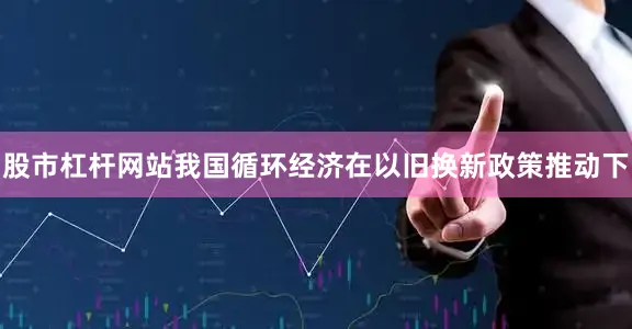 股市杠杆网站我国循环经济在以旧换新政策推动下