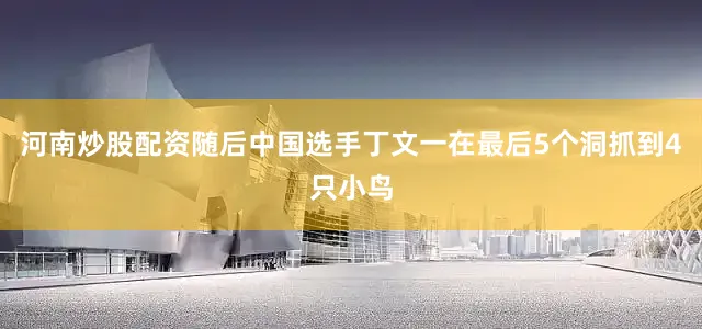 河南炒股配资随后中国选手丁文一在最后5个洞抓到4只小鸟
