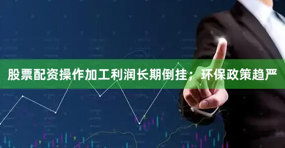 股票配资操作加工利润长期倒挂；环保政策趋严