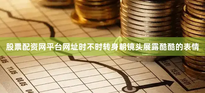 股票配资网平台网址时不时转身朝镜头展露酷酷的表情