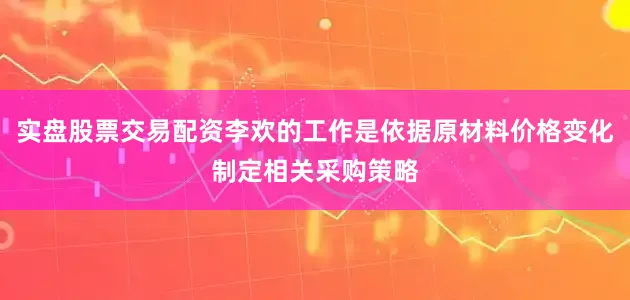 实盘股票交易配资李欢的工作是依据原材料价格变化制定相关采购策略