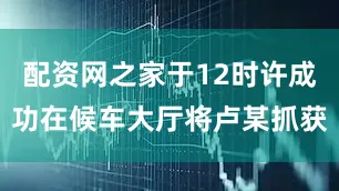 配资网之家于12时许成功在候车大厅将卢某抓获
