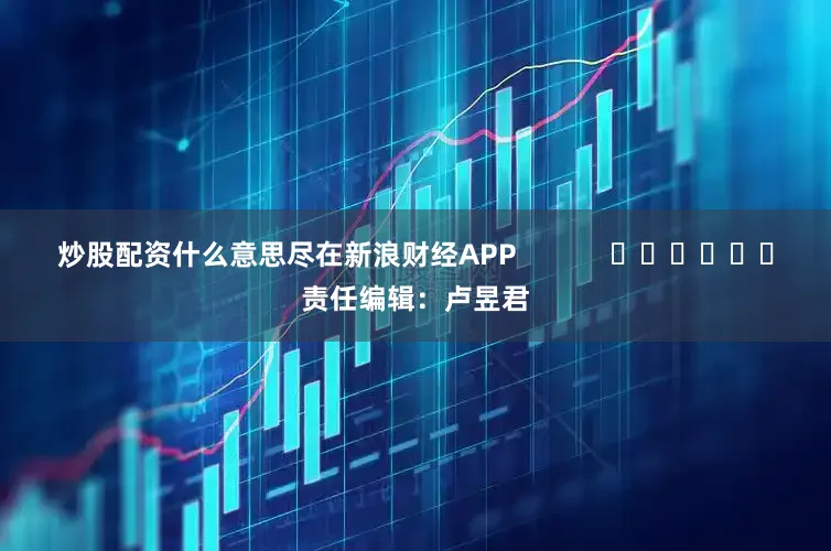 炒股配资什么意思尽在新浪财经APP            						责任编辑：卢昱君