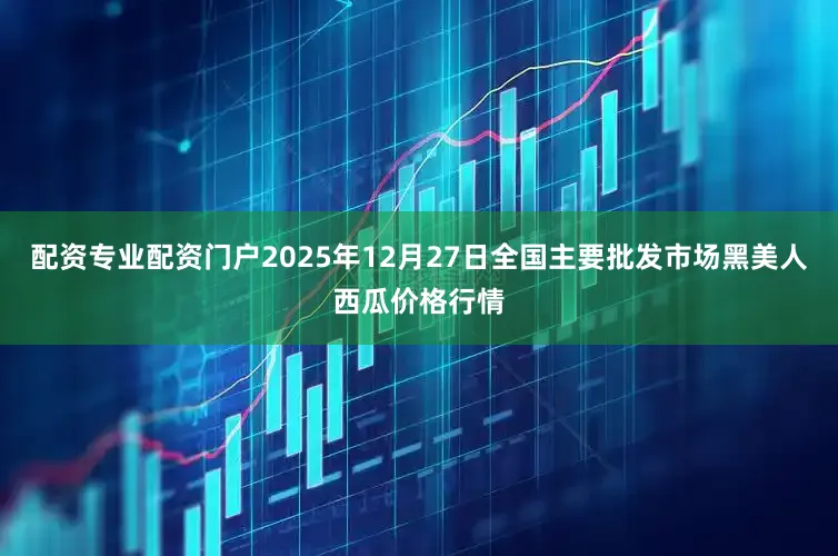 配资专业配资门户2025年12月27日全国主要批发市场黑美人西瓜价格行情
