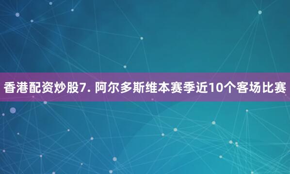 香港配资炒股　　7. 阿尔多斯维本赛季近10个客场比赛