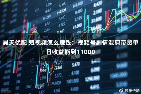 昊天优配 短视频怎么赚钱：视频号剧情混剪带货单日收益能到11000