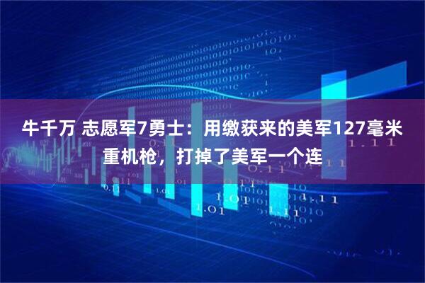 牛千万 志愿军7勇士：用缴获来的美军127毫米重机枪，打掉了美军一个连