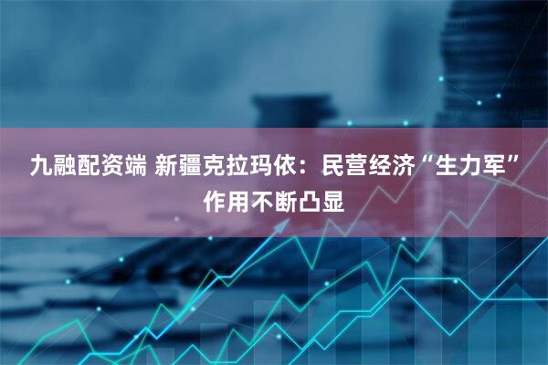 九融配资端 新疆克拉玛依：民营经济“生力军”作用不断凸显