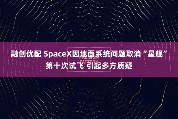 融创优配 SpaceX因地面系统问题取消“星舰”第十次试飞 引起多方质疑