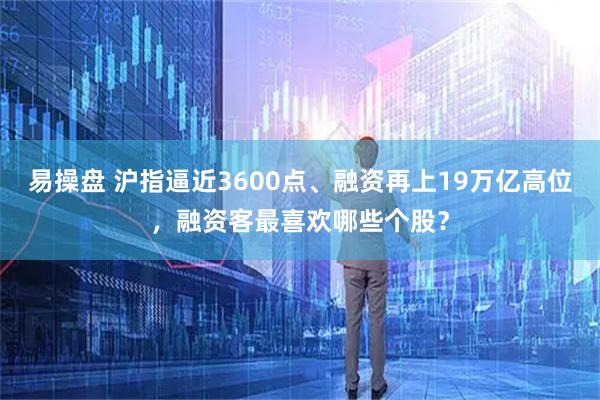 易操盘 沪指逼近3600点、融资再上19万亿高位，融资客最喜欢哪些个股？