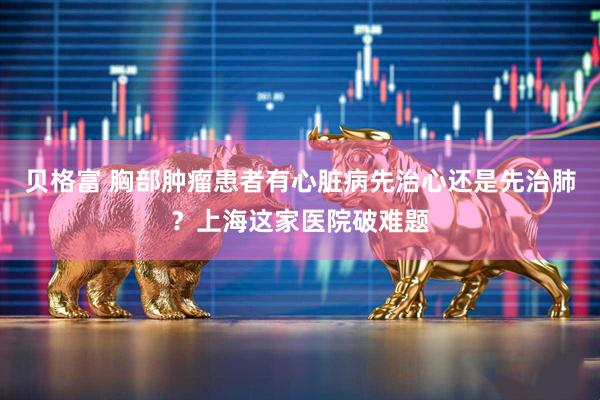 贝格富 胸部肿瘤患者有心脏病先治心还是先治肺？上海这家医院破难题
