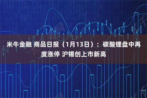 米牛金融 商品日报（1月13日）：碳酸锂盘中再度涨停 沪锡创上市新高