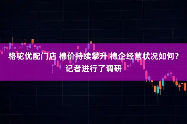 骆驼优配门店 棉价持续攀升 棉企经营状况如何？记者进行了调研