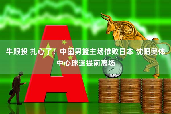 牛跟投 扎心了！中国男篮主场惨败日本 沈阳奥体中心球迷提前离场