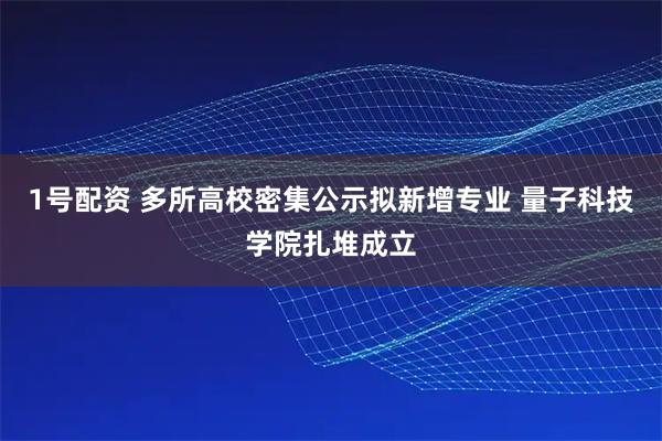 1号配资 多所高校密集公示拟新增专业 量子科技学院扎堆成立