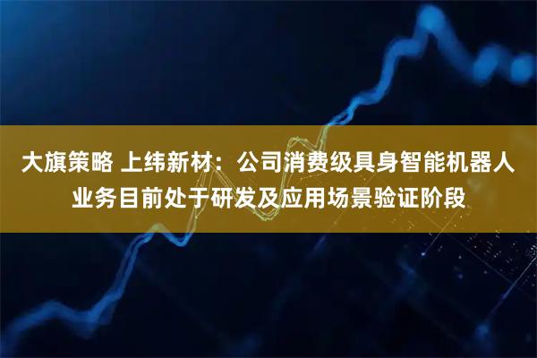 大旗策略 上纬新材：公司消费级具身智能机器人业务目前处于研发及应用场景验证阶段