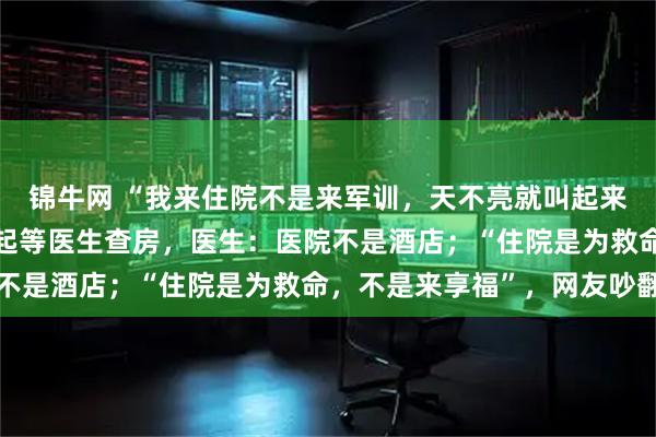 锦牛网 “我来住院不是来军训，天不亮就叫起来！”患者控诉每天要早起等医生查房，医生：医院不是酒店；“住院是为救命，不是来享福”，网友吵翻