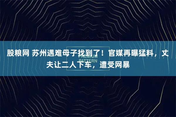 股粮网 苏州遇难母子找到了！官媒再曝猛料，丈夫让二人下车，遭受网暴