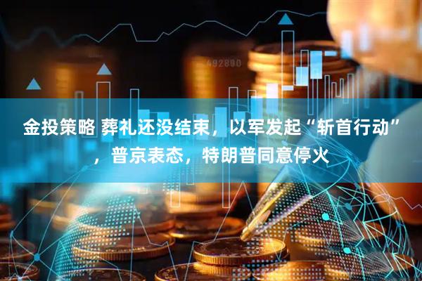 金投策略 葬礼还没结束，以军发起“斩首行动”，普京表态，特朗普同意停火