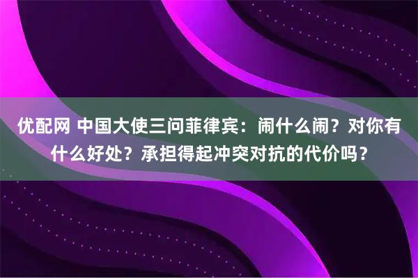 优配网 中国大使三问菲律宾：闹什么闹？对你有什么好处？承担得起冲突对抗的代价吗？