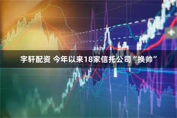 宇轩配资 今年以来18家信托公司“换帅”