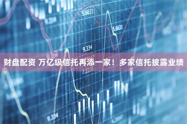 财盘配资 万亿级信托再添一家！多家信托披露业绩